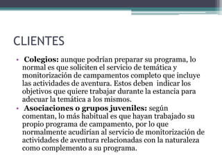 CLIENTES Colegios:aunque podrían preparar su programa, lo normal es que soliciten el servicio de temática y monitorización de campamentos completo que incluye las actividades de aventura. Estos deben  indicar los objetivos que quiere trabajar durante la estancia para adecuar la temática a los mismos. Asociaciones o grupos juveniles:según comentan, lo más habitual es que hayan trabajado su propio programa de campamento, por lo que normalmente acudirían al servicio de monitorización de actividades de aventura relacionadas con la naturaleza como complemento a su programa.