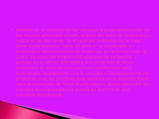 Además de la variedad de los servicios y la personalización de los mismos para cada cliente, la base del éxito de la empresa estará en las personas. Es el caso del promotor de la idea, Javier Gijón Jiménez. Tiene 26 años y  es Licenciado en Dirección y Administración de Empresas en la Universidad de Cádiz. La vocación empresarial proviene de su familia, y aunque en el último año dedica sus esfuerzos al sector financiero, el resto de su experiencia profesional está relacionado íntimamente con la creación y funcionamiento de empresas, tras las prácticas que realizara en la asesoría fiscal, laboral y contable de Pedro Martín Martín, donde aprendió los trámites necesarios para la puesta en marcha de una actividad empresarial.  