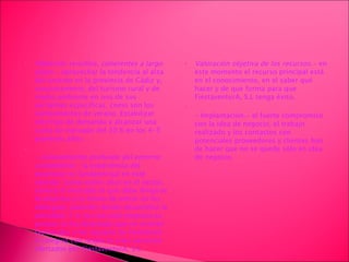 Objetivos sencillos, coherentes a largo plazo.-  aprovechar la tendencia al alza del turismo en la provincia de Cádiz y, concretamente, del turismo rural y de medio ambiente en una de sus vertientes específicas, como son los campamentos de verano. Estabilizar este tipo de demanda y alcanzar una cuota de mercado del 30 % en los 4-5 primeros años.  - Conocimiento profundo del entorno competitivo.-  la experiencia del promotor es fundamental en este sentido. Suma varios años en el sector, conoce el mercado al que debe dirigirse la empresa y la forma de entrar en los albergues juveniles donde desarrollar la actividad. Y si se crea esta empresa es porque se ha detectado que no existen facilidades a los equipos de monitores o colegios con respecto a los servicios ofertados por FiestaventurA, S.L. Valoración objetiva de los recursos.-  en este momento el recurso principal está en el conocimiento, en el saber qué hacer y de que forma para que FiestaventurA, S.L tenga éxito. -  Implantación .-  el fuerte compromiso con la idea de negocio, el trabajo realizado y los contactos con potenciales proveedores y clientes han de hacer que no se quede sólo en idea de negocio. 