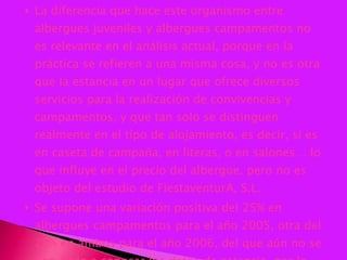 La diferencia que hace este organismo entre albergues juveniles y albergues campamentos no es relevante en el análisis actual, porque en la práctica se refieren a una misma cosa, y no es otra que la estancia en un lugar que ofrece diversos servicios para la realización de convivencias y campamentos, y que tan solo se distinguen realmente en el tipo de alojamiento, es decir, si es en caseta de campaña, en literas, o en salones… lo que influye en el precio del albergue, pero no es objeto del estudio de FiestaventurA, S.L. Se supone una variación positiva del 25% en albergues campamentos para el año 2005, otra del 20% en ambos para el año 2006, del que aún no se han dado a conocer los datos de estancia, por lo que el cuadro quedaría de la siguiente manera: 