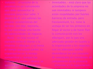 Valiosos.-  el turismo de la provincia es un instrumento que debe aprovechar la empresa para crear valor. Y dentro de él, son valiosas las propias características del terreno, con mar, montaña,… lo que constituye una fuente de oportunidades de negocio. - Raros.-  es muy escaso el contacto entre el cliente y la empresa o albergue, y se limita al tiempo que pasan juntos. La organización es la ventaja competitiva y, aunque sea costoso en tiempo y dinero, se apuesta por una gestión que es nueva en el sector y que será muy útil ante las maltrechas economías de los que constituyen el público objetivo. Inimitables.-  está claro que las actividades de la empresa no son inimitables ni tampoco están respaldadas por fuertes barreras de entrada, pero FiestaventurA, S.L. tiene la ventaja de ser los primeros en llegar al sector y de hacer fluir la comunicación con los albergues, por lo que una adecuada gestión en cuanto a la organización y los negocios con los albergues podría desembocar en una situación de monopolio de actividades de campamento en la provincia. -  Inmersos en la organización.-  que la gestión y organización de la empresa constituyan la fuente de creación de valor debe ir ligado al resto de actividades de la empresa y a otros aspectos normales de su vida diaria. 