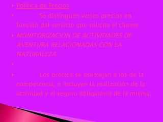 Política de Precios              Se distinguen varios precios en función del servicio que solicita el cliente: MONITORIZACIÓN DE ACTIVIDADES DE AVENTURA RELACIONADAS CON LA NATURALEZA:                Los precios se asemejan a los de la competencia, e incluyen la realización de la actividad y el seguro obligatorio de la misma. 