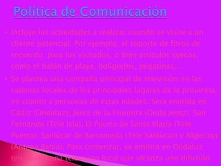 Incluye las actividades a realizar cuando se visite a un cliente potencial. Por ejemplo, el soporte de foros de recuerdo  para los visitados, o bien artículos típicos, como el balón de playa, bolígrafos, pegatinas,… Se plantea una campaña principal de televisión en las cadenas locales de los principales lugares de la provincia, en cuanto a personas de estas edades. Será emitida en Cádiz (Ondaluz), Jerez de la Frontera (Onda Jerez), San Fernando (Tele Isla), El Puerto de Santa María (Tele Puerto), Sanlúcar de Barrameda (Tele Sanlúcar) y Algeciras (Antena Bahía). Para comenzar, se emitirá en Ondaluz televisión, una televisión local que alcanza una difusión importante en la bahía de Cádiz y que cuenta con una serie de programas destinados al público al que interesa alcanzar.  
