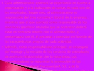 Cada administrador aportará su experiencia en cuanto a organización y a la realización de tareas de cada uno de los empleados. Según esto, el administrativo es responsable del área contable y laboral de la empresa, mientras que el que ejercerá como responsable de los monitores (profesor titulado) que se contraten deberá estar en contacto directo con el administrador, y consensuará con él, el personal a contratar en función de las características propias de cada actividad.  Además, como responsabilidad principal, se encargará del montaje y la revisión de los servicios de actividades de aventura relacionadas con la naturaleza. Los administradores se repartirán la promoción de las actividades que ofrece FiestaventurA, S.L. y de la captación de nuevos clientes. En la provincia de Cádiz se cuenta con 685 colegios, lo que supondría tener que visitar en torno a 3 centros por día, habiendo estimando 52 semanas laborables y 5 días, al año. 