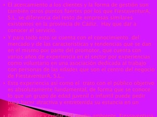 El acercamiento a los clientes y la forma de gestión son también otros puntos fuertes por los que FiestaventurA, S.L. se diferencia del resto de empresas similares existentes en la provincia de Cádiz.  Hay que dar a conocer el servicio. Y para todo esto se cuenta con el conocimiento  del  mercado y de las características y tendencias que se dan en el mismo por parte del promotor, que cuenta con varios años de experiencia en el sector por experiencias como voluntario en una asociación dedicada al trabajo con personas de las edades que son el centro del negocio de FiestaventurA, S.L..  Esta experiencia así como el  trato con el público objetivo es absolutamente fundamental, de forma que se conoce lo que un grupo de edad juvenil o infantil puede pedir para hacer atractiva y entretenida su estancia en un albergue.  Para disfrutar y cuidar del medio ambiente, Fiestaventura, S.L. 