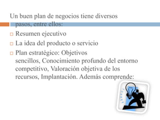 Un buen plan de negocios tiene diversos
  pasos, entre ellos:
 Resumen ejecutivo

 La idea del producto o servicio

 Plan estratégico: Objetivos

  sencillos, Conocimiento profundo del entorno
  competitivo, Valoración objetiva de los
  recursos, Implantación. Además comprende:
 