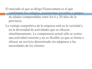 El mercado al que se dirige Fiestaventura es el que
  conforman los colegios, asociaciones juveniles y grupos
  de edades comprendidas entre los 6 y 20 años de la
  provincia.
La ventaja competitiva de la empresa está en la variedad y
  en la diversidad de actividades que se ofrecen
  simultáneamente. La competencia actual sólo se centra
  una actividad concreta y no es flexible ya que se limita a
  ofrecer un servicio determinado sin adaptarse a las
  necesidades de los clientes.
 