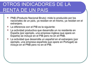 OTROS INDICADORES DE LA RENTA DE UN PAIS PNB (Producto Nacional Bruto): mide lo producido por los nacionales de un país, ya residan en el mismo, ya residan en el extranjero. La diferencia con el PIB es la siguiente: La actividad productiva que desarrolla un no residente en España (por ejemplo, una empresa inglesa que opere en España) se incluye en el PIB pero no en el PNB. La actividad que desarrolla un español en el extranjero (por ejemplo, una empresa española que opere en Portugal) se incluye en el PNB pero no en el PIB. 