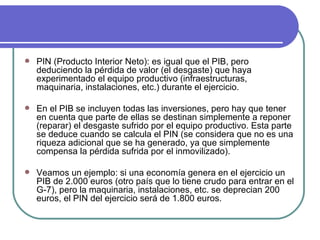 PIN (Producto Interior Neto): es igual que el PIB, pero deduciendo la pérdida de valor (el desgaste) que haya experimentado el equipo productivo (infraestructuras, maquinaria, instalaciones, etc.) durante el ejercicio. En el PIB se incluyen todas las inversiones, pero hay que tener en cuenta que parte de ellas se destinan simplemente a reponer (reparar) el desgaste sufrido por el equipo productivo. Esta parte se deduce cuando se calcula el PIN (se considera que no es una riqueza adicional que se ha generado, ya que simplemente compensa la pérdida sufrida por el inmovilizado). Veamos un ejemplo: si una economía genera en el ejercicio un PIB de 2.000 euros (otro país que lo tiene crudo para entrar en el G-7), pero la maquinaria, instalaciones, etc. se deprecian 200 euros, el PIN del ejercicio será de 1.800 euros. 
