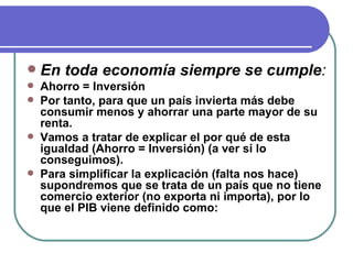 En toda economía siempre se cumple : Ahorro = Inversión Por tanto, para que un país invierta más debe consumir menos y ahorrar una parte mayor de su renta. Vamos a tratar de explicar el por qué de esta igualdad (Ahorro = Inversión) (a ver si lo conseguimos). Para simplificar la explicación (falta nos hace) supondremos que se trata de un país que no tiene comercio exterior (no exporta ni importa), por lo que el PIB viene definido como: 