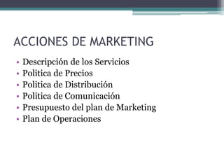 ACCIONES DE MARKETING
•   Descripción de los Servicios
•   Politica de Precios
•   Politica de Distribución
•   Politica de Comunicación
•   Presupuesto del plan de Marketing
•   Plan de Operaciones
 