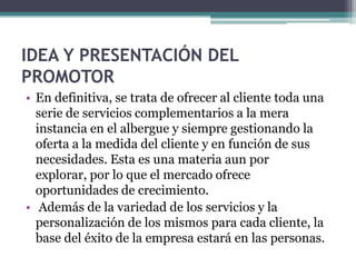 IDEA Y PRESENTACIÓN DEL
PROMOTOR
• En definitiva, se trata de ofrecer al cliente toda una
  serie de servicios complementarios a la mera
  instancia en el albergue y siempre gestionando la
  oferta a la medida del cliente y en función de sus
  necesidades. Esta es una materia aun por
  explorar, por lo que el mercado ofrece
  oportunidades de crecimiento.
• Además de la variedad de los servicios y la
  personalización de los mismos para cada cliente, la
  base del éxito de la empresa estará en las personas.
 