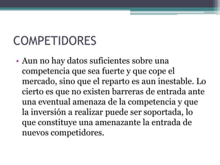 COMPETIDORES
• Aun no hay datos suficientes sobre una
  competencia que sea fuerte y que cope el
  mercado, sino que el reparto es aun inestable. Lo
  cierto es que no existen barreras de entrada ante
  una eventual amenaza de la competencia y que
  la inversión a realizar puede ser soportada, lo
  que constituye una amenazante la entrada de
  nuevos competidores.
 