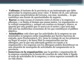 • Valiosos: el turismo de la provincia es un instrumento que debe
  aprovechar la empresa para crear valor. Y dentro de él, son valiosas
  las propias características del terreno, con mar, montaña,… lo que
  constituye una fuente de oportunidades de negocio.
• Raros: es muy escaso el contacto entre el cliente y la empresa o
  albergue, y se limita al tiempo que pasan juntos. La organización es
  la ventaja competitiva y, aunque sea costoso en tiempo y dinero, se
  apuesta por una gestión que es nueva en el sector y que será muy
  útil ante las maltrechas economías de los que constituyen el público
  objetivo.
• Inimitables: está claro que las actividades de la empresa no son
  inimitables ni tampoco están respaldadas por fuertes barreras de
  entrada, pero FiestaventurA, S.L. tiene la ventaja de ser los primeros
  en llegar al sector y de hacer fluir la comunicación con los
  albergues, por lo que una adecuada gestión en cuanto a la
  organización y los negocios con los albergues podría desembocar en
  una situación de monopolio de actividades de campamento en la
  provincia.
• Inmersos en la organización: que la gestión y organización de
  la empresa constituyan la fuente de creación de valor debe ir ligado
  al resto de actividades de la empresa y a otros aspectos normales de
  su vida diaria.
 