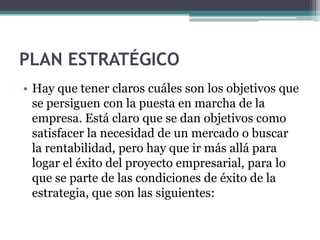 PLAN ESTRATÉGICO
• Hay que tener claros cuáles son los objetivos que
  se persiguen con la puesta en marcha de la
  empresa. Está claro que se dan objetivos como
  satisfacer la necesidad de un mercado o buscar
  la rentabilidad, pero hay que ir más allá para
  logar el éxito del proyecto empresarial, para lo
  que se parte de las condiciones de éxito de la
  estrategia, que son las siguientes:
 