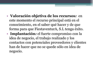• Valoración objetiva de los recursos: en
  este momento el recurso principal está en el
  conocimiento, en el saber qué hacer y de que
  forma para que FiestaventurA, S.L tenga éxito.
• Implantación: el fuerte compromiso con la
  idea de negocio, el trabajo realizado y los
  contactos con potenciales proveedores y clientes
  han de hacer que no se quede sólo en idea de
  negocio.
 