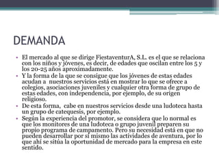 DEMANDA
• El mercado al que se dirige FiestaventurA, S.L. es el que se relaciona
  con los niños y jóvenes, es decir, de edades que oscilan entre los 5 y
  los 20-25 años aproximadamente.
• Y la forma de la que se consigue que los jóvenes de estas edades
  acudan a nuestros servicios está en mostrar lo que se ofrece a
  colegios, asociaciones juveniles y cualquier otra forma de grupo de
  estas edades, con independencia, por ejemplo, de su origen
  religioso.
• De esta forma, cabe en nuestros servicios desde una ludoteca hasta
  un grupo de catequesis, por ejemplo.
• Según la experiencia del promotor, se considera que lo normal es
  que los monitores de una ludoteca o grupo juvenil preparen su
  propio programa de campamento. Pero su necesidad está en que no
  pueden desarrollar por sí mismo las actividades de aventura, por lo
  que ahí se sitúa la oportunidad de mercado para la empresa en este
  sentido.
 