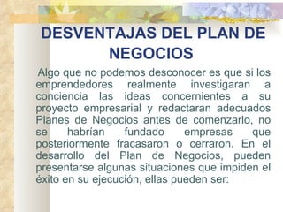 DESVENTAJAS DEL PLAN DE NEGOCIOS   Algo que no podemos desconocer es que si los emprendedores realmente investigaran a conciencia las ideas concernientes a su proyecto empresarial y redactaran adecuados Planes de Negocios antes de comenzarlo, no se habrían fundado empresas que posteriormente fracasaron o cerraron. En el desarrollo del Plan de Negocios, pueden presentarse algunas situaciones que impiden el éxito en su ejecución, ellas pueden ser:   