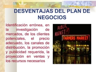 DESVENTAJAS DEL PLAN DE NEGOCIOS Identificación errónea, en la investigación de mercados, de los clientes potenciales, el precio adecuado, los canales de distribución, la promoción y publicidad requerida, la proyección en ventas y los recursos necesarios   