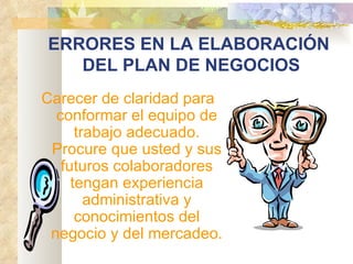 ERRORES EN LA ELABORACIÓN  DEL PLAN DE NEGOCIOS Carecer de claridad para conformar el equipo de trabajo adecuado. Procure que usted y sus futuros colaboradores tengan experiencia administrativa y conocimientos del negocio y del mercadeo. 