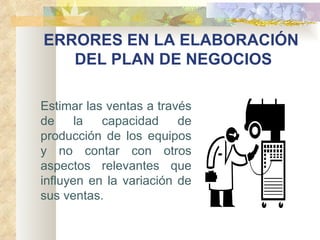ERRORES EN LA ELABORACIÓN  DEL PLAN DE NEGOCIOS Estimar las ventas a través de la capacidad de producción de los equipos y no contar con otros aspectos relevantes que influyen en la variación de sus ventas. 