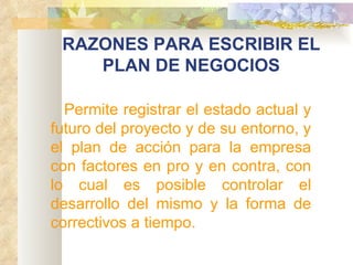 RAZONES PARA ESCRIBIR EL PLAN DE NEGOCIOS Permite registrar el estado actual y futuro del proyecto y de su entorno, y el plan de acción para la empresa con factores en pro y en contra, con lo cual es posible controlar el desarrollo del mismo y la forma de correctivos a tiempo. 