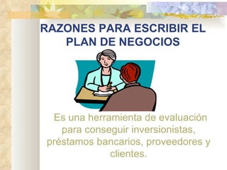 RAZONES PARA ESCRIBIR EL PLAN DE NEGOCIOS        Es una herramienta de evaluación para conseguir inversionistas, préstamos bancarios, proveedores y clientes. 