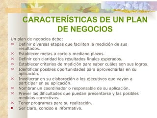 CARACTERÍSTICAS DE UN PLAN  DE NEGOCIOS Un plan de negocios debe:   Definir diversas etapas que faciliten la medición de sus resultados.   Establecer metas a corto y mediano plazos.   Definir con claridad los resultados finales esperados.   Establecer criterios de medición para saber cuáles son sus logros.   Identificar posibles oportunidades para aprovecharlas en su aplicación.   Involucrar en su elaboración a los ejecutivos que vayan a participar en su aplicación.   Nombrar un coordinador o responsable de su aplicación.   Prever las dificultades que puedan presentarse y las posibles medidas correctivas.   Tener programas para su realización.   Ser claro, conciso e informativo.   