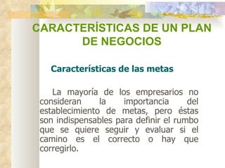 CARACTERÍSTICAS DE UN PLAN  DE NEGOCIOS Características de las metas     La mayoría de los empresarios no consideran la importancia del establecimiento de metas, pero éstas son indispensables para definir el rumbo que se quiere seguir y evaluar si el camino es el correcto o hay que corregirlo.  