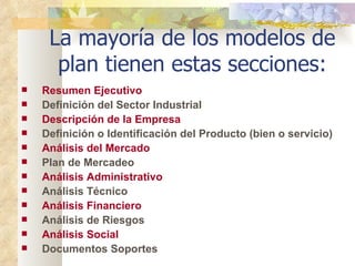 La mayoría de los modelos de plan tienen estas secciones: Resumen Ejecutivo Definición del Sector Industrial Descripción de la Empresa Definición o Identificación del Producto (bien o servicio) Análisis del Mercado Plan de Mercadeo Análisis Administrativo Análisis Técnico Análisis Financiero Análisis de Riesgos Análisis Social Documentos Soportes   