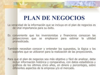 PLAN DE NEGOCIOS
La veracidad de la información que se incluya en el plan de negocios es
    de vital importancia para su éxito.

Es conveniente que los inversionistas y financieros conozcan las
   proyecciones que se emplearon para estimar la utilidad
   pronosticada.

También necesitan conocer y entender los supuestos, la lógica y los
   soportes que se utilizaron para la realización de las proyecciones.

Para que el plan de negocios sea más objetivo y fácil de analizar, debe
    incluir información histórica y comparativa, con datos estadísticos y
    gráficos de los últimos cinco años, en dinero y porcentajes, sobre
    diferentes aspectos de la empresa y/o el mercado.
 