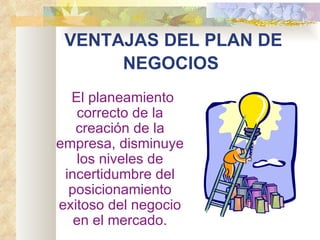 VENTAJAS DEL PLAN DE
       NEGOCIOS 
      El planeamiento
       correcto de la
      creación de la
  empresa, disminuye
       los niveles de
    incertidumbre del
     posicionamiento
  exitoso del negocio
      en el mercado.
 