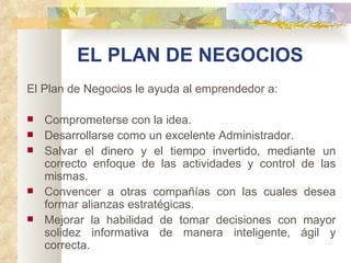 EL PLAN DE NEGOCIOS
El Plan de Negocios le ayuda al emprendedor a:

   Comprometerse con la idea.
   Desarrollarse como un excelente Administrador.
   Salvar el dinero y el tiempo invertido, mediante un
    correcto enfoque de las actividades y control de las
    mismas.
   Convencer a otras compañías con las cuales desea
    formar alianzas estratégicas.
   Mejorar la habilidad de tomar decisiones con mayor
    solidez informativa de manera inteligente, ágil y
    correcta.
 