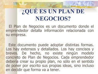 ¿QUÉ ES UN PLAN DE
            NEGOCIOS?
  El Plan de Negocios es un documento donde el
emprendedor detalla información relacionada con
su empresa.

 Este documento puede adoptar distintas formas.
Los hay extensos y detallados. Los hay concisos y
breves. De hecho, no existe ningún modelo
concreto de Plan de Negocios. Cada emprendedor
debería crear su propio plan, no sólo en el sentido
de poner por escrito sus propias ideas, sino incluso
en decidir que forma va a tener.
 