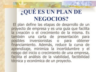 ¿QUÉ ES UN PLAN DE
        NEGOCIOS?
  El plan define las etapas de desarrollo de un
proyecto de empresa y es una guía que facilita
la creación o el crecimiento de la misma. Es
también una carta de presentación para
posibles inversionistas o para obtener
financiamiento. Además, reduce la curva de
aprendizaje, minimiza la incertidumbre y el
riesgo del inicio o crecimiento de una empresa,
facilita el análisis de la viabilidad, factibilidad
técnica y económica de un proyecto.
 