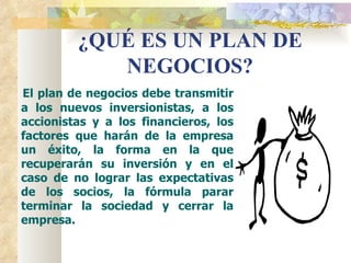 ¿QUÉ ES UN PLAN DE
            NEGOCIOS?
El plan de negocios debe transmitir
a los nuevos inversionistas, a los
accionistas y a los financieros, los
factores que harán de la empresa
un éxito, la forma en la que
recuperarán su inversión y en el
caso de no lograr las expectativas
de los socios, la fórmula parar
terminar la sociedad y cerrar la
empresa.
 