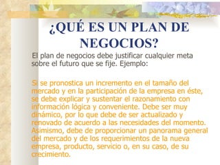 ¿QUÉ ES UN PLAN DE
        NEGOCIOS?
El plan de negocios debe justificar cualquier meta
sobre el futuro que se fije. Ejemplo:

Si se pronostica un incremento en el tamaño del
mercado y en la participación de la empresa en éste,
se debe explicar y sustentar el razonamiento con
información lógica y conveniente. Debe ser muy
dinámico, por lo que debe de ser actualizado y
renovado de acuerdo a las necesidades del momento.
Asimismo, debe de proporcionar un panorama general
del mercado y de los requerimientos de la nueva
empresa, producto, servicio o, en su caso, de su
crecimiento.
 