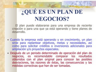 ¿QUÉ ES UN PLAN DE
             NEGOCIOS?
      El plan puede elaborarse para una empresa de reciente
   creación o para una que ya está operando y tiene planes de
   desarrollo.

•  Cuando la empresa está operando y en crecimiento, un plan
    sirve para replantear objetivos, metas y necesidades, así
    como para solicitar créditos o inversiones adicionales para
    ampliación y/o proyectos especiales.
•  Después de un periodo determinado de operación del plan de
    negocios, es recomendable comparar los resultados
    obtenidos con el plan original para conocer las posibles
    desviaciones, las razones de éstas, las consecuencias y las
    medidas correctivas que han de ser tomadas.
 