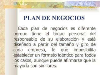 PLAN DE NEGOCIOS
   Cada plan de negocios es diferente
porque tiene el toque personal del
responsable de su elaboración y está
diseñado a partir del tamaño y giro de
cada empresa, lo que imposibilita
establecer un formato idéntico para todos
los casos, aunque puede afirmarse que la
mayoría son similares.
 