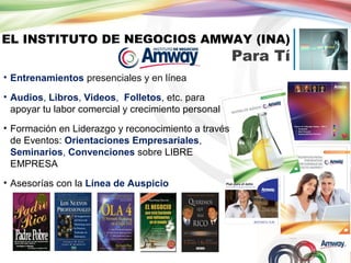 EL INSTITUTO DE NEGOCIOS AMWAY (INA)

Para Tí

• Entrenamientos presenciales y en línea
• Audios, Libros, Videos, Folletos, etc. para
apoyar tu labor comercial y crecimiento personal
• Formación en Liderazgo y reconocimiento a través
de Eventos: Orientaciones Empresariales,
Seminarios, Convenciones sobre LIBRE
EMPRESA
• Asesorías con la Línea de Auspicio

 