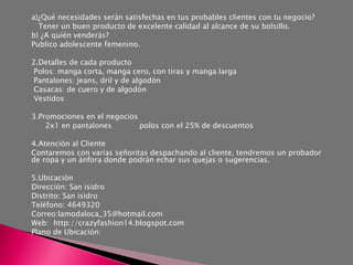 a)¿Qué necesidades serán satisfechas en tus probables clientes con tu negocio?
  Tener un buen producto de excelente calidad al alcance de su bolsillo.
b) ¿A quién venderás?
Publico adolescente femenino.

2.Detalles de cada producto
 Polos: manga corta, manga cero, con tiras y manga larga
 Pantalones: jeans, dril y de algodón
 Casacas: de cuero y de algodón
 Vestidos

3.Promociones en el negocios
    2x1 en pantalones        polos con el 25% de descuentos

4.Atención al Cliente
Contaremos con varias señoritas despachando al cliente, tendremos un probador
de ropa y un ánfora donde podrán echar sus quejas o sugerencias.

5.Ubicación
Dirección: San isidro
Distrito: San isidro
Teléfono: 4649320
Correo:lamodaloca_35@hotmail.com
Web: http://crazyfashion14.blogspot.com
Plano de Ubicación:
 