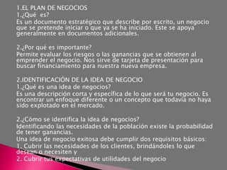 1.EL PLAN DE NEGOCIOS
1.¿Qué es?
Es un documento estratégico que describe por escrito, un negocio
que se pretende iniciar o que ya se ha iniciado. Este se apoya
generalmente en documentos adicionales.

2.¿Por qué es importante?
Permite evaluar los riesgos o las ganancias que se obtienen al
emprender el negocio. Nos sirve de tarjeta de presentación para
buscar financiamiento para nuestra nueva empresa.

2.IDENTIFICACIÓN DE LA IDEA DE NEGOCIO
1.¿Qué es una idea de negocios?
Es una descripción corta y específica de lo que será tu negocio. Es
encontrar un enfoque diferente o un concepto que todavía no haya
sido explotado en el mercado.

2.¿Cómo se identifica la idea de negocios?
Identificando las necesidades de la población existe la probabilidad
de tener ganancias.
Una idea de negocio exitosa debe cumplir dos requisitos básicos:
1. Cubrir las necesidades de los clientes, brindándoles lo que
desean o necesiten y
2. Cubrir tus expectativas de utilidades del negocio
 