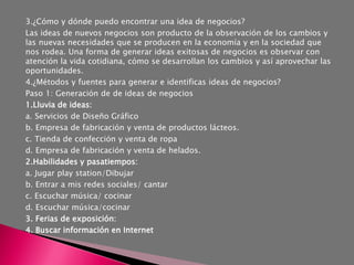 3.¿Cómo y dónde puedo encontrar una idea de negocios?
Las ideas de nuevos negocios son producto de la observación de los cambios y
las nuevas necesidades que se producen en la economía y en la sociedad que
nos rodea. Una forma de generar ideas exitosas de negocios es observar con
atención la vida cotidiana, cómo se desarrollan los cambios y así aprovechar las
oportunidades.
4.¿Métodos y fuentes para generar e identificas ideas de negocios?
Paso 1: Generación de de ideas de negocios
1.Lluvia de ideas:
a. Servicios de Diseño Gráfico
b. Empresa de fabricación y venta de productos lácteos.
c. Tienda de confección y venta de ropa
d. Empresa de fabricación y venta de helados.
2.Habilidades y pasatiempos:
a. Jugar play station/Dibujar
b. Entrar a mis redes sociales/ cantar
c. Escuchar música/ cocinar
d. Escuchar música/cocinar
3. Ferias de exposición:
4. Buscar información en Internet
 