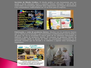 Servicios de Diseño Gráfico: El diseño gráfico es una herramienta que nos
ayuda a enviar mensajes claros a nuestros clientes, buscando, a través de la
creatividad y la tecnología, plasmar ideas impactantes que lleguen directamente
a los consumidores, traduciéndose así, en un éxito para su empresa.




Fabricación y venta de productos lácteos: Muchos son los productos lácteos
que se ofrecen en el mercado y que consumimos cotidianamente como la leche y
el queso, etc. En la actualidad la mayor parte de los alimentos funcionales se
elaboran a partir de productos lácteos. El consumo de productos lácteos ha
experimentado, desde la década de 1950, un considerable crecimiento en la
demanda mundial que ha llevado a la industria a superar retos tecnológicos
importantes.
 