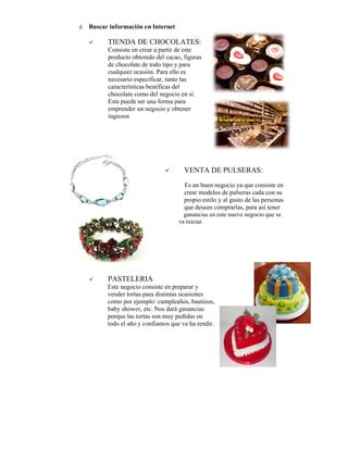 d.   Buscar información en Internet

          TIENDA DE CHOCOLATES:
           Consiste en crear a partir de este
           producto obtenido del cacao, figuras
           de chocolate de todo tipo y para
           cualquier ocasión. Para ello es
           necesario especificar, tanto las
           características benéficas del
           chocolate como del negocio en sí.
           Esta puede ser una forma para
           emprender un negocio y obtener
           ingresos




                                       VENTA DE PULSERAS
                                                 PULSERAS:
                                        Es un buen negocio ya que consiste en
                                        crear modelos de pulseras cada con su
                                        propio estilo y al gusto de las personas
                                        que deseen comprarlas, para así tener
                                        ganancias en este nuevo negocio que se
                                      va iniciar.




          PASTELERIA
           Este negocio consiste en preparar y
                negoci
           vender tortas para distintas ocasiones
           como por ejemplo: cumpleaños, bautizos,
           baby shower, etc. Nos dará ganancias
           porque las tortas son muy pedidas en
           todo el año y confiamos que va ha rendir.
 