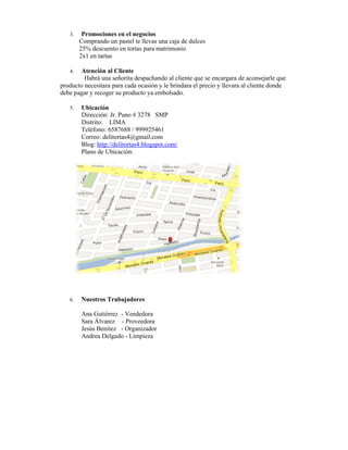 3.    Promociones en el negocios
        Comprando un pastel te llevas una caja de dulces
        25% descuento en tortas para matrimonio
        2x1 en tartas

   4.  Atención al Cliente
         Habrá una señorita despachando al cliente que se encargara de aconsejarle que
producto necesitara para cada ocasión y le brindara el precio y llevara al cliente donde
debe pagar y recoger su producto ya embolsado.

   5.   Ubicación
        Dirección: Jr. Puno # 3278 SMP
        Distrito: LIMA
        Teléfono: 6587688 / 999925461
        Correo: delitortas4@gmail.com
        Blog: http://delitortas4.blogspot.com/
        Plano de Ubicación:




   6.   Nuestros Trabajadores

        Ana Gutiérrez - Vendedora
        Sara Álvarez - Proveedora
        Jesús Benítez - Organizador
        Andrea Delgado - Limpieza
 