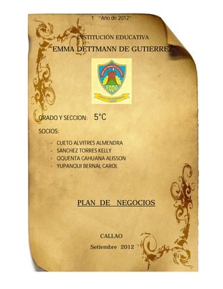 1 “Año de 2012”


              INSTITUCIÓN EDUCATIVA

   “EMMA DETTMANN DE GUTIERREZ”
    EMMA




GRADO Y SECCION:    5°C
SOCIOS:
    -   CUETO ALVITRES ALMENDRA
    -   SANCHEZ TORRES KELLY
    -   QQUENTA CAHUANA ALISSON
    -   YUPANQUI BERNAL CAROL




              PLAN DE NEGOCIOS



                      CALLAO
                   Setiembre 2012
 