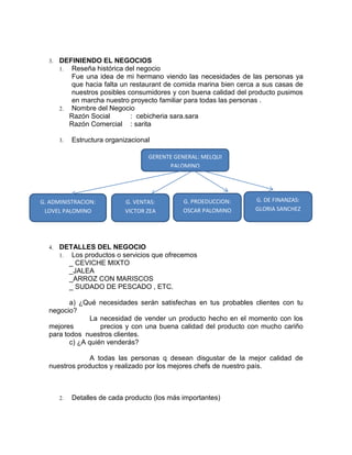 3.   DEFINIENDO EL NEGOCIOS
       1. Reseña histórica del negocio
          Fue una idea de mi hermano viendo las necesidades de las personas ya
          que hacia falta un restaurant de comida marina bien cerca a sus casas de
          nuestros posibles consumidores y con buena calidad del producto pusimos
          en marcha nuestro proyecto familiar para todas las personas .
       2. Nombre del Negocio
          Razón Social       : cebicheria sara.sara
          Razón Comercial : sarita

       3.   Estructura organizacional

                                    GERENTE GENERAL: MELQUI
                                          PALOMINO




G. ADMINISTRACION:           G. VENTAS:        G. PROEDUCCION:     G. DE FINANZAS:
 LOVEL PALOMINO              VICTOR ZEA        OSCAR PALOMINO      GLORIA SANCHEZ




  4.   DETALLES DEL NEGOCIO
       1. Los productos o servicios que ofrecemos
          _ CEVICHE MIXTO
          _JALEA
          _ARROZ CON MARISCOS
          _ SUDADO DE PESCADO , ETC.

         a) ¿Qué necesidades serán satisfechas en tus probables clientes con tu
  negocio?
                La necesidad de vender un producto hecho en el momento con los
  mejores          precios y con una buena calidad del producto con mucho cariño
  para todos nuestros clientes.
         c) ¿A quién venderás?

               A todas las personas q desean disgustar de la mejor calidad de
  nuestros productos y realizado por los mejores chefs de nuestro país.



       2.   Detalles de cada producto (los más importantes)
 