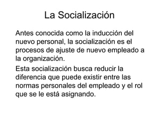 La Socialización
Antes conocida como la inducción del
nuevo personal, la socialización es el
procesos de ajuste de nuevo empleado a
la organización.
Esta socialización busca reducir la
diferencia que puede existir entre las
normas personales del empleado y el rol
que se le está asignando.
 