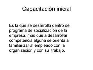 Capacitación inicial

Es la que se desarrolla dentro del
programa de socialización de la
empresa, mas que a desarrollar
competencia alguna se orienta a
familiarizar al empleado con la
organización y con su trabajo.
 